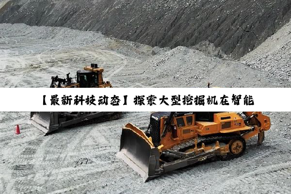 【最新科技动态】探索大型挖掘机在智能建造时代的革新应用与市场热点